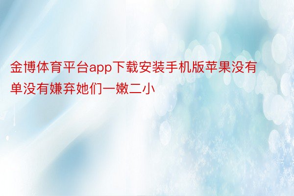 金博体育平台app下载安装手机版苹果没有单没有嫌弃她们一嫩二小