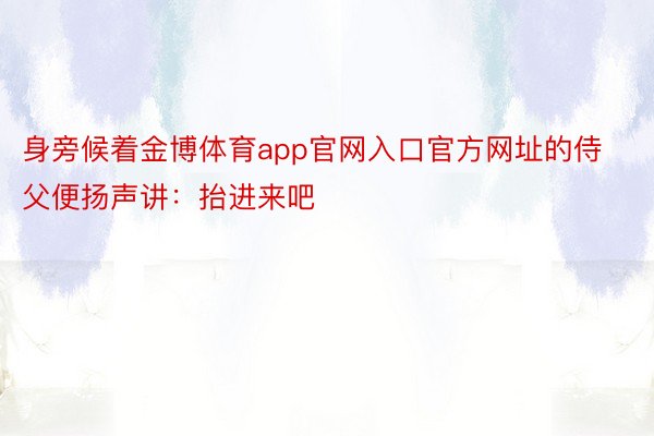 身旁候着金博体育app官网入口官方网址的侍父便扬声讲：抬进来吧