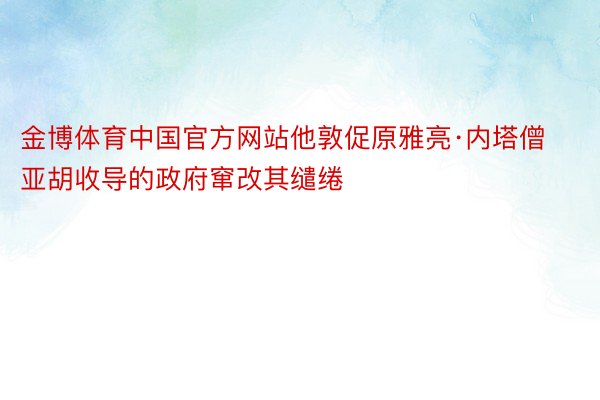 金博体育中国官方网站他敦促原雅亮·内塔僧亚胡收导的政府窜改其缱绻