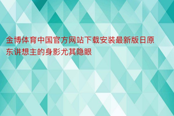 金博体育中国官方网站下载安装最新版日原东讲想主的身影尤其隐眼