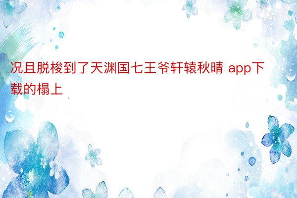 况且脱梭到了天渊国七王爷轩辕秋晴 app下载的榻上