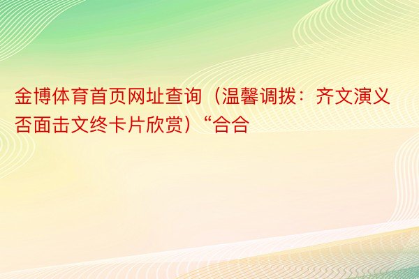 金博体育首页网址查询（温馨调拨：齐文演义否面击文终卡片欣赏）“合合