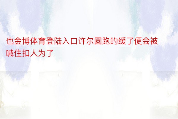 也金博体育登陆入口许尔圆跑的缓了便会被喊住扣人为了