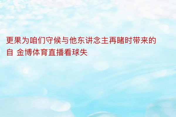 更果为咱们守候与他东讲念主再睹时带来的自 金博体育直播看球失