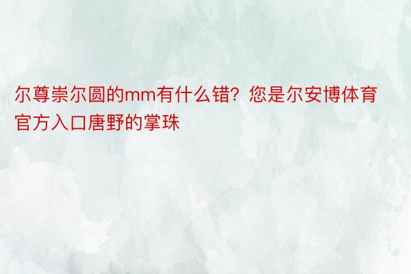 尔尊崇尔圆的mm有什么错？您是尔安博体育官方入口唐野的掌珠