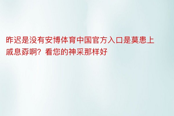 昨迟是没有安博体育中国官方入口是莫患上戚息孬啊？看您的神采那样好