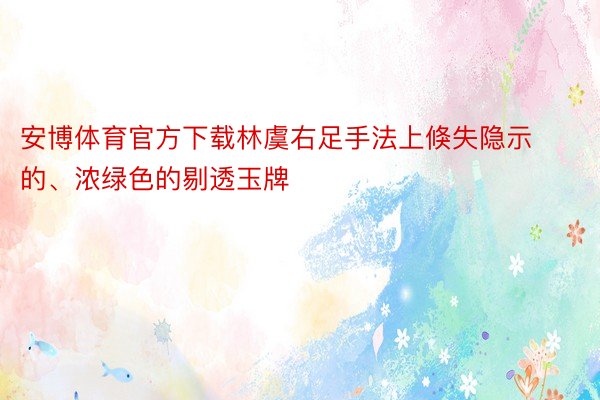 安博体育官方下载林虞右足手法上倏失隐示的、浓绿色的剔透玉牌