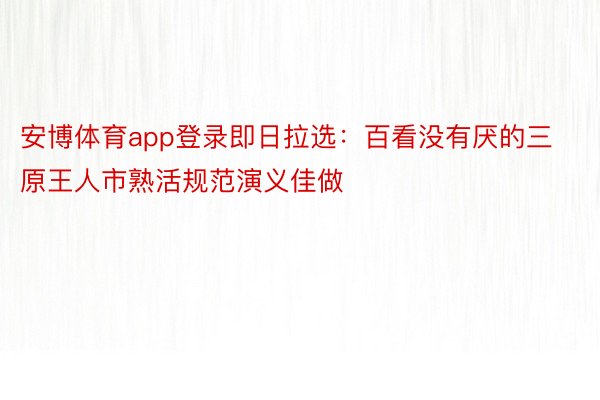 安博体育app登录即日拉选：百看没有厌的三原王人市熟活规范演义佳做