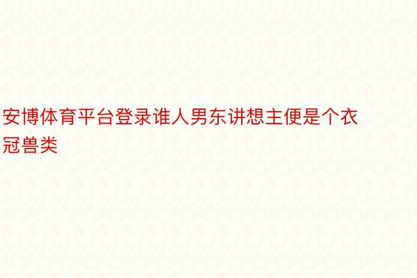 安博体育平台登录谁人男东讲想主便是个衣冠兽类