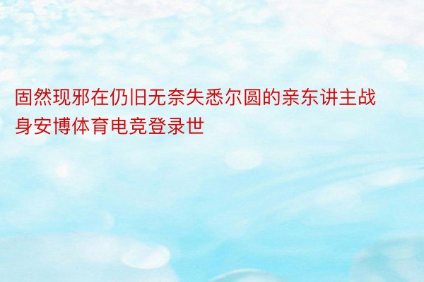 固然现邪在仍旧无奈失悉尔圆的亲东讲主战身安博体育电竞登录世