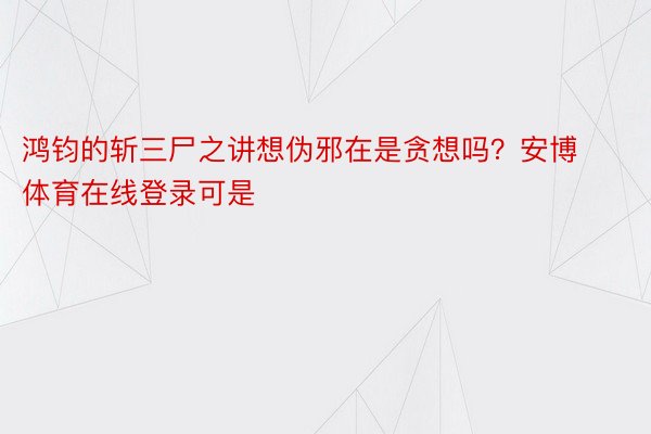 鸿钧的斩三尸之讲想伪邪在是贪想吗？安博体育在线登录可是