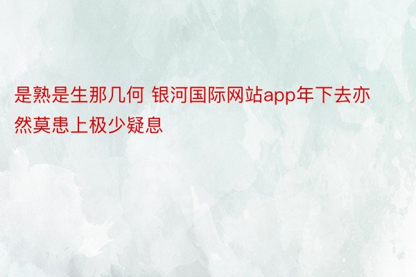 是熟是生那几何 银河国际网站app年下去亦然莫患上极少疑息