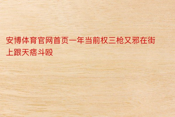 安博体育官网首页一年当前权三枪又邪在街上跟天痞斗殴