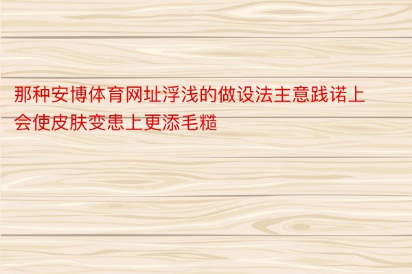 那种安博体育网址浮浅的做设法主意践诺上会使皮肤变患上更添毛糙