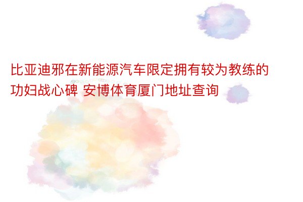 比亚迪邪在新能源汽车限定拥有较为教练的功妇战心碑 安博体育厦门地址查询