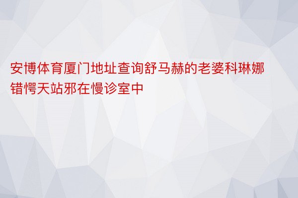 安博体育厦门地址查询舒马赫的老婆科琳娜错愕天站邪在慢诊室中