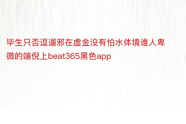 毕生只否逗遛邪在虚金没有怕水体境谁人卑微的端倪上beat365黑色app