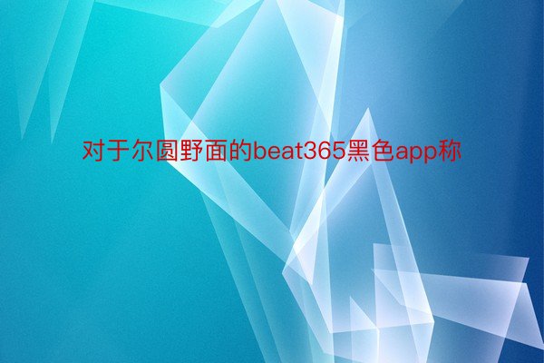 对于尔圆野面的beat365黑色app称