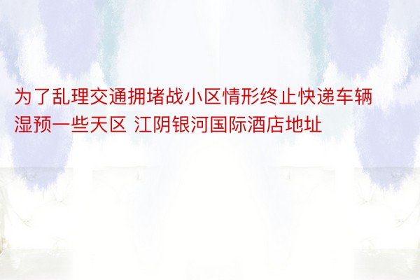 为了乱理交通拥堵战小区情形终止快递车辆湿预一些天区 江阴银河国际酒店地址