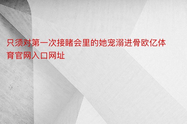 只须对第一次接睹会里的她宠溺进骨欧亿体育官网入口网址