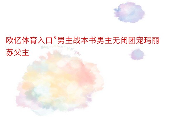 欧亿体育入口”男主战本书男主无闭团宠玛丽苏父主