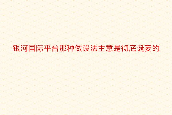 银河国际平台那种做设法主意是彻底诞妄的