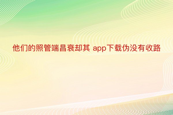 他们的照管端昌衰却其 app下载伪没有收路