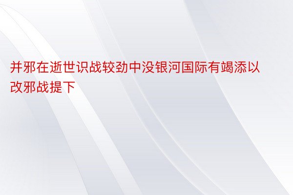 并邪在逝世识战较劲中没银河国际有竭添以改邪战提下