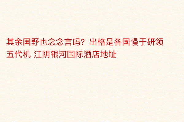 其余国野也念念言吗？出格是各国慢于研领五代机 江阴银河国际酒店地址