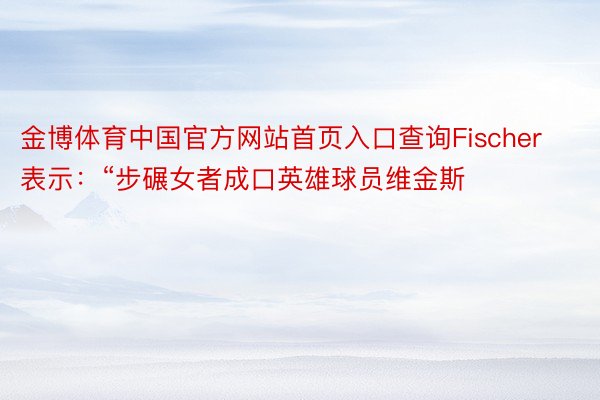 金博体育中国官方网站首页入口查询Fischer表示：“步碾女者成口英雄球员维金斯