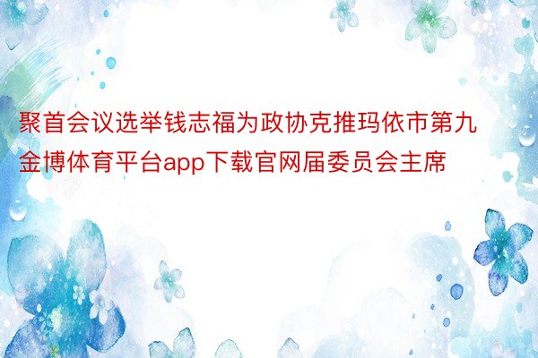 聚首会议选举钱志福为政协克推玛依市第九金博体育平台app下载官网届委员会主席