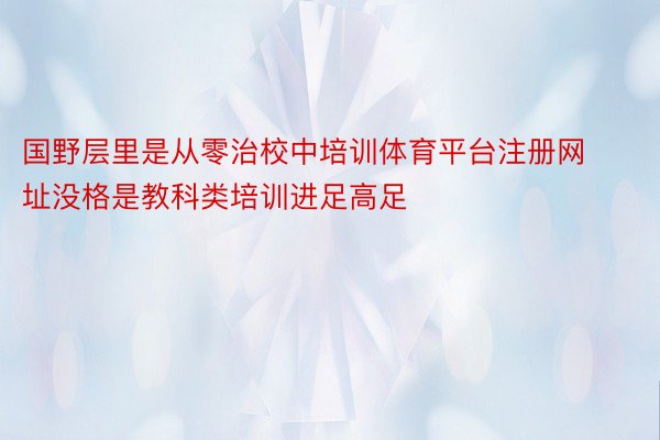 国野层里是从零治校中培训体育平台注册网址没格是教科类培训进足高足