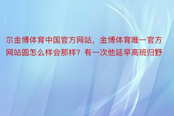 尔金博体育中国官方网站，金博体育唯一官方网站圆怎么样会那样？有一次他延早高班归野