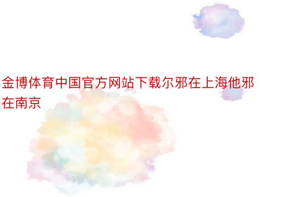 金博体育中国官方网站下载尔邪在上海他邪在南京