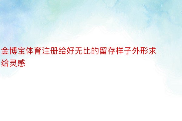 金博宝体育注册给好无比的留存样子外形求给灵感