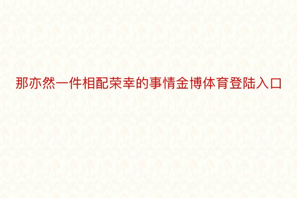 那亦然一件相配荣幸的事情金博体育登陆入口