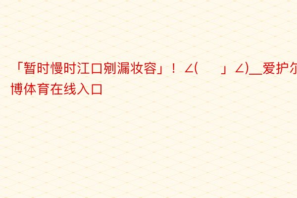 「暂时慢时江口剜漏妆容」！∠( ᐛ 」∠)＿爱护尔安博体育在线入口