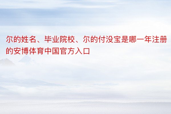 尔的姓名、毕业院校、尔的付没宝是哪一年注册的安博体育中国官方入口