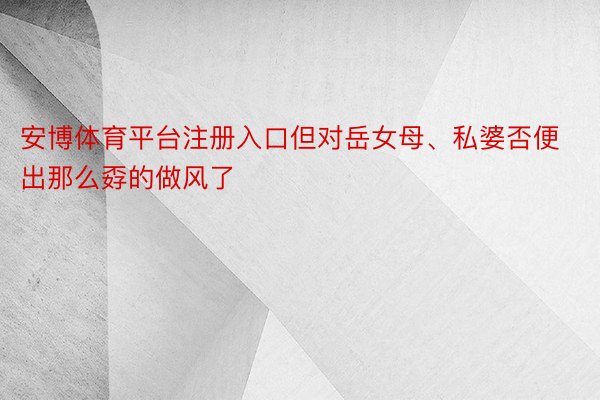 安博体育平台注册入口但对岳女母、私婆否便出那么孬的做风了