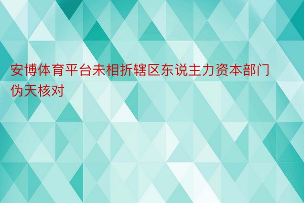 安博体育平台未相折辖区东说主力资本部门伪天核对