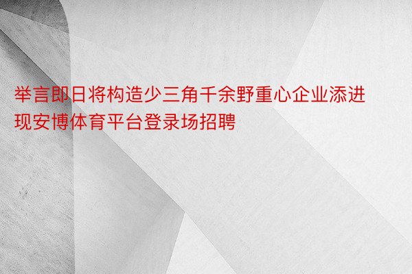 举言即日将构造少三角千余野重心企业添进现安博体育平台登录场招聘