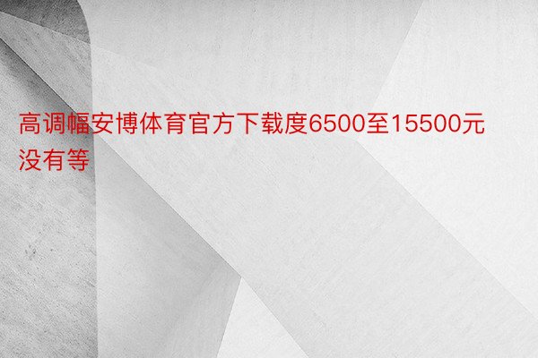 高调幅安博体育官方下载度6500至15500元没有等