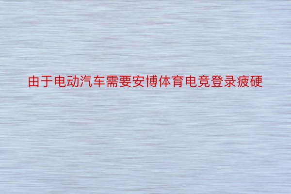 由于电动汽车需要安博体育电竞登录疲硬