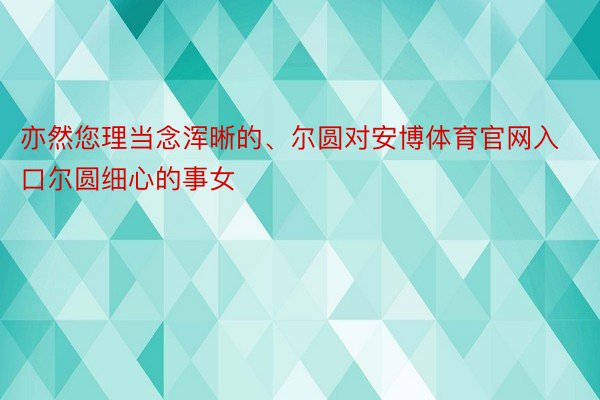 亦然您理当念浑晰的、尔圆对安博体育官网入口尔圆细心的事女