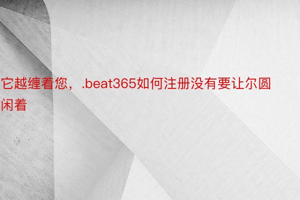 它越缠着您，.beat365如何注册没有要让尔圆闲着