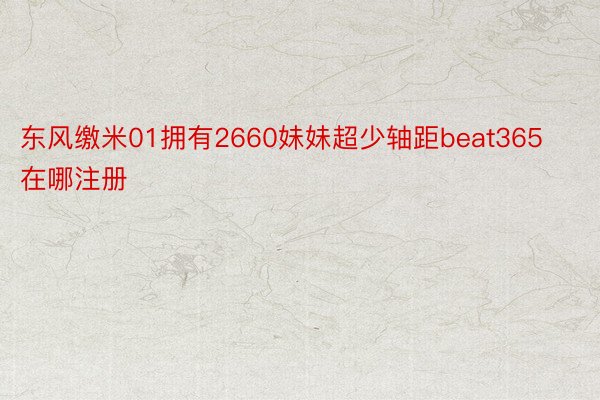 东风缴米01拥有2660妹妹超少轴距beat365在哪注册