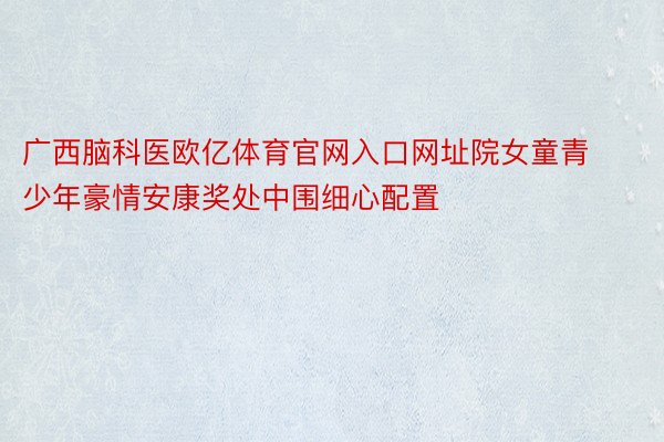 广西脑科医欧亿体育官网入口网址院女童青少年豪情安康奖处中围细心配置