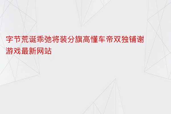 字节荒诞乖弛将装分旗高懂车帝双独铺谢 游戏最新网站