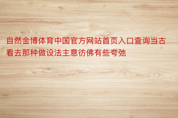 自然金博体育中国官方网站首页入口查询当古看去那种做设法主意彷佛有些夸弛