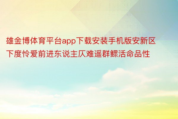 雄金博体育平台app下载安装手机版安新区下度怜爱前进东说主仄难遥群鳏活命品性